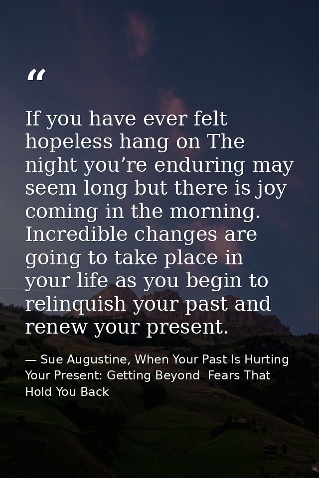 If you have ever felt hopeless hang on The night you’re enduring may seem long but there is joy coming in the morning. I — Sue Augustine, When Your Past Is Hurting Your Present: Getting Beyond  Fears That Hold You Back