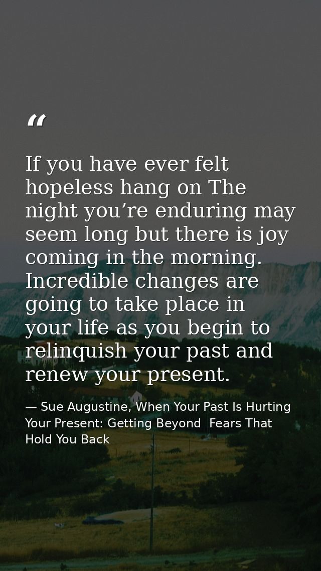 If you have ever felt hopeless hang on The night you’re enduring may seem long but there is joy coming in the morning. I — Sue Augustine, When Your Past Is Hurting Your Present: Getting Beyond  Fears That Hold You Back