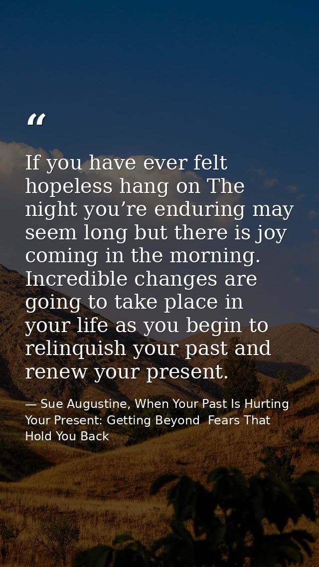 If you have ever felt hopeless hang on The night you’re enduring may seem long but there is joy coming in the morning. I — Sue Augustine, When Your Past Is Hurting Your Present: Getting Beyond  Fears That Hold You Back