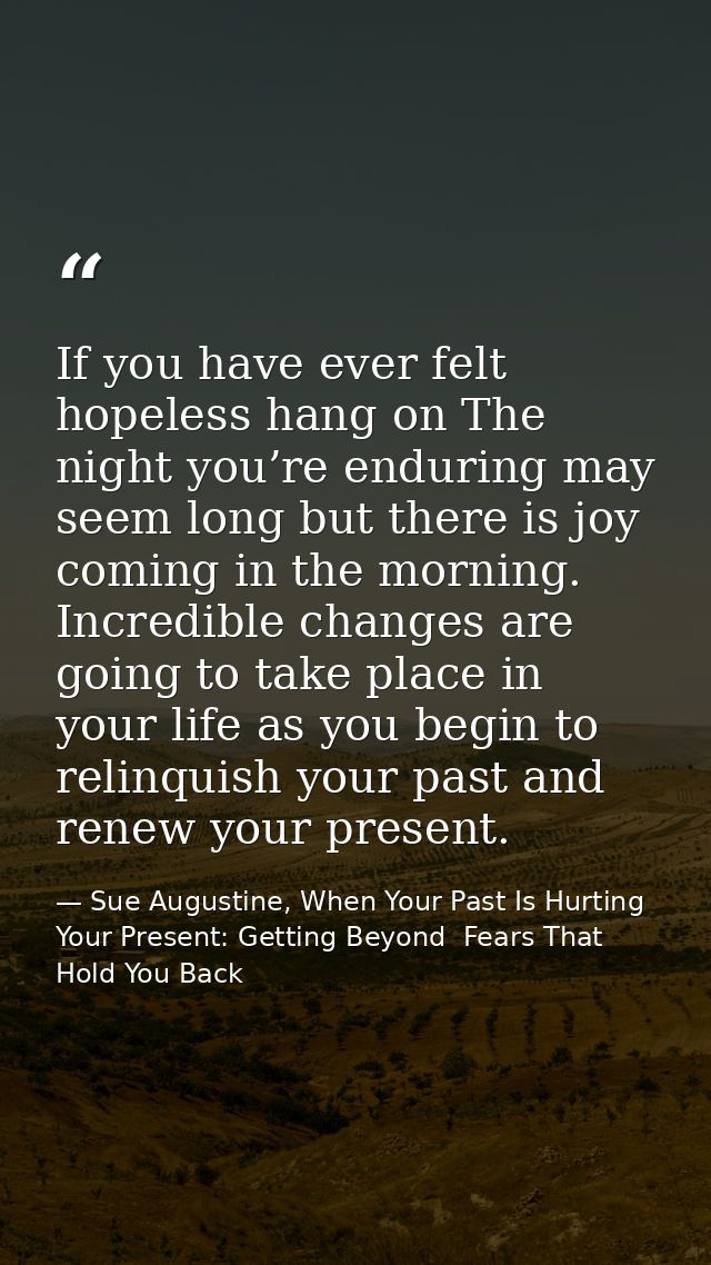 If you have ever felt hopeless hang on The night you’re enduring may seem long but there is joy coming in the morning. I — Sue Augustine, When Your Past Is Hurting Your Present: Getting Beyond  Fears That Hold You Back