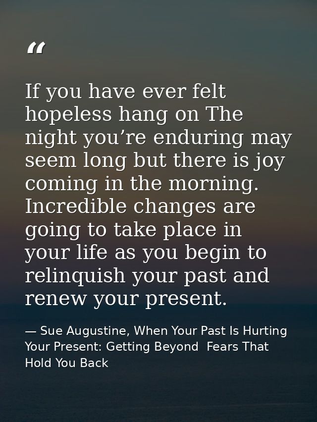 If you have ever felt hopeless hang on The night you’re enduring may seem long but there is joy coming in the morning. I — Sue Augustine, When Your Past Is Hurting Your Present: Getting Beyond  Fears That Hold You Back