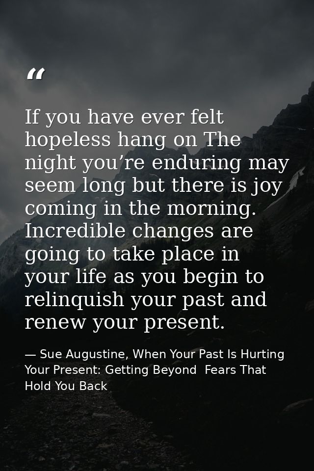 If you have ever felt hopeless hang on The night you’re enduring may seem long but there is joy coming in the morning. I — Sue Augustine, When Your Past Is Hurting Your Present: Getting Beyond  Fears That Hold You Back