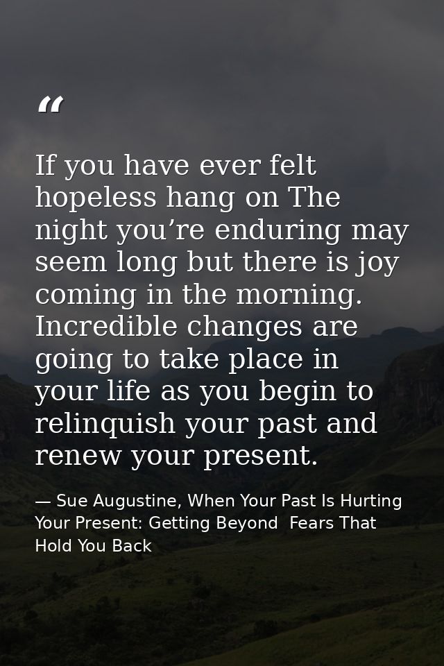 If you have ever felt hopeless hang on The night you’re enduring may seem long but there is joy coming in the morning. I — Sue Augustine, When Your Past Is Hurting Your Present: Getting Beyond  Fears That Hold You Back
