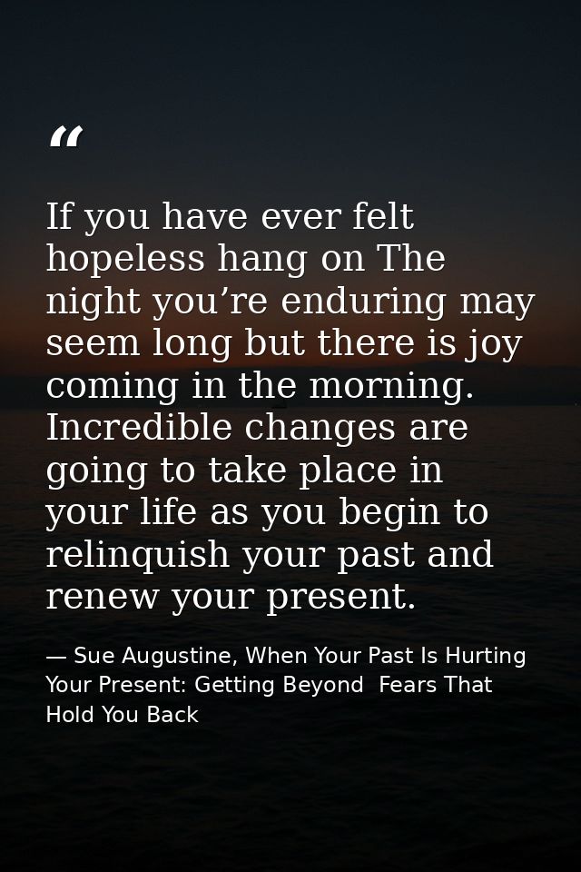 If you have ever felt hopeless hang on The night you’re enduring may seem long but there is joy coming in the morning. I — Sue Augustine, When Your Past Is Hurting Your Present: Getting Beyond  Fears That Hold You Back