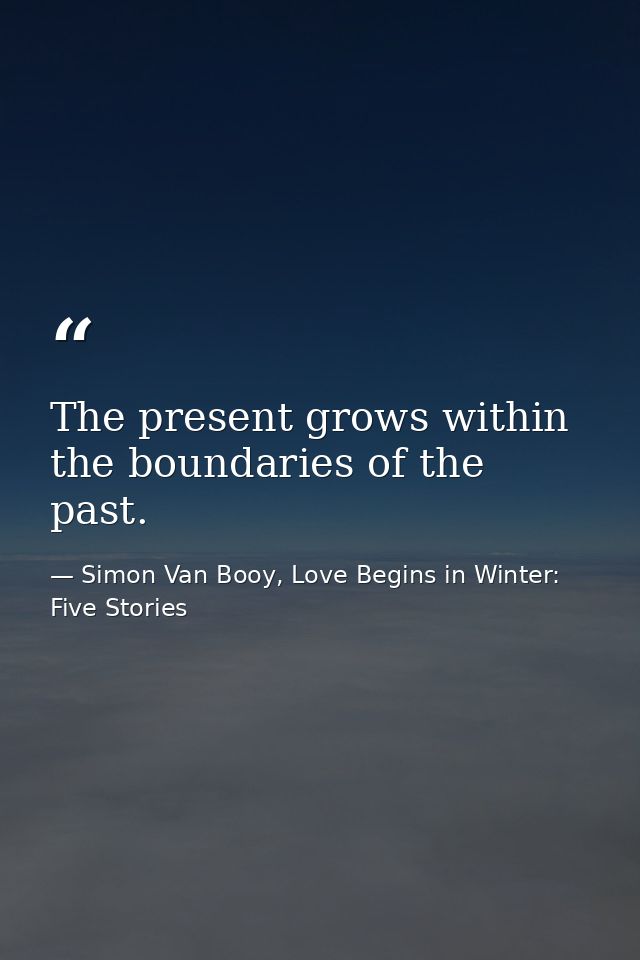 The present grows within the boundaries of the past. — Simon Van Booy, Love Begins in Winter: Five Stories