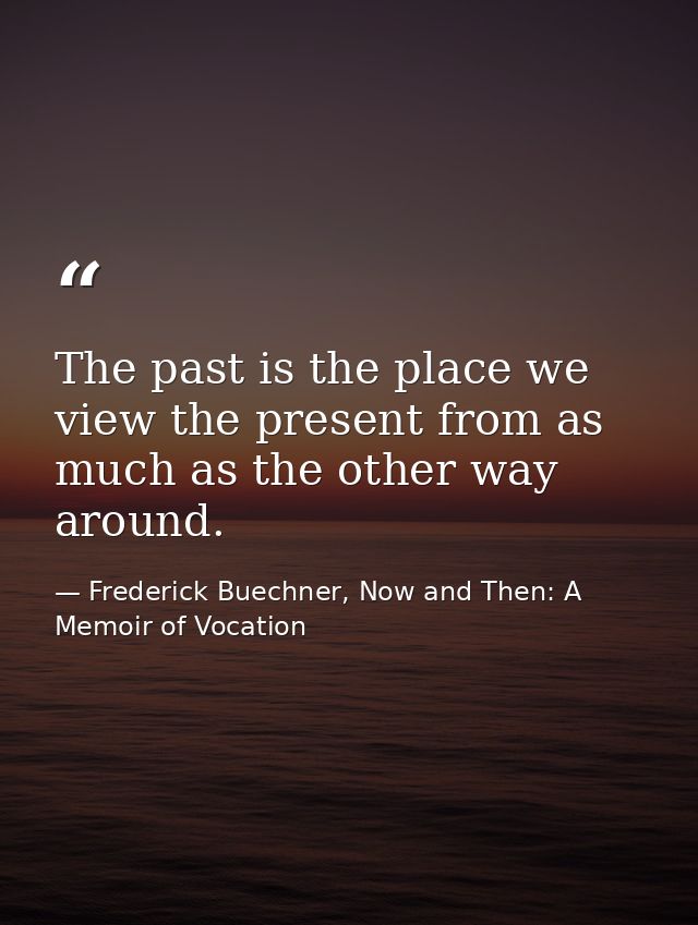 The past is the place we view the present from as much as the other way around. — Frederick Buechner, Now and Then: A Memoir of Vocation