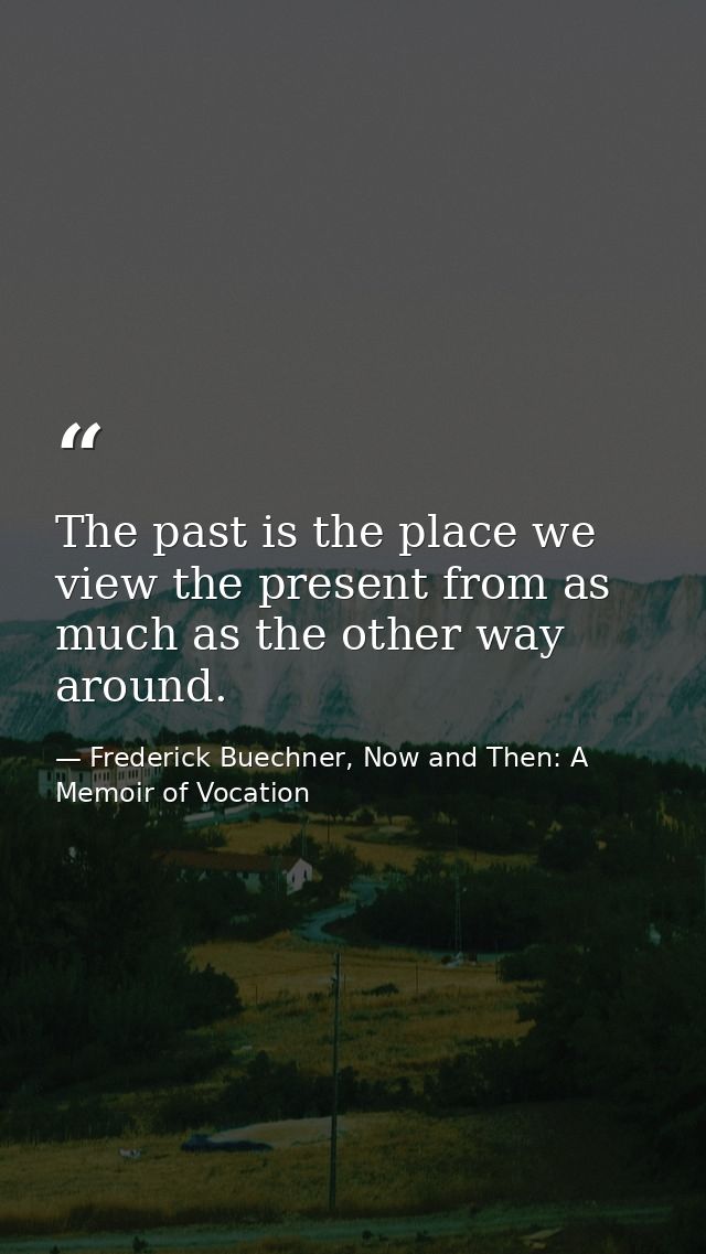 The past is the place we view the present from as much as the other way around. — Frederick Buechner, Now and Then: A Memoir of Vocation