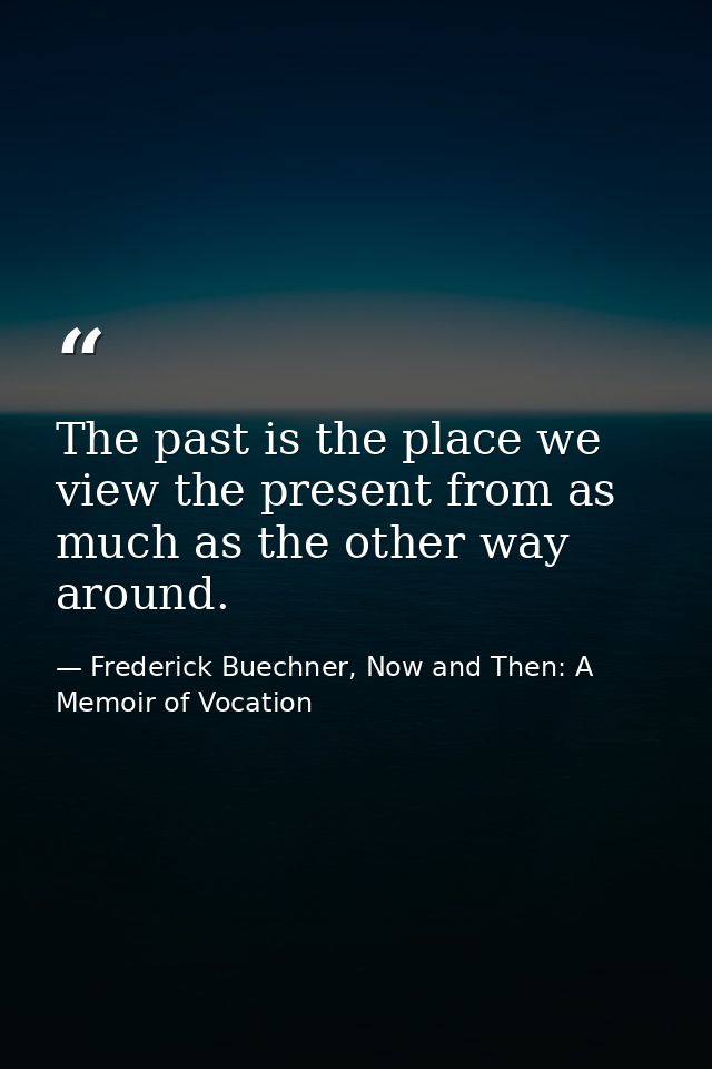 The past is the place we view the present from as much as the other way around. — Frederick Buechner, Now and Then: A Memoir of Vocation