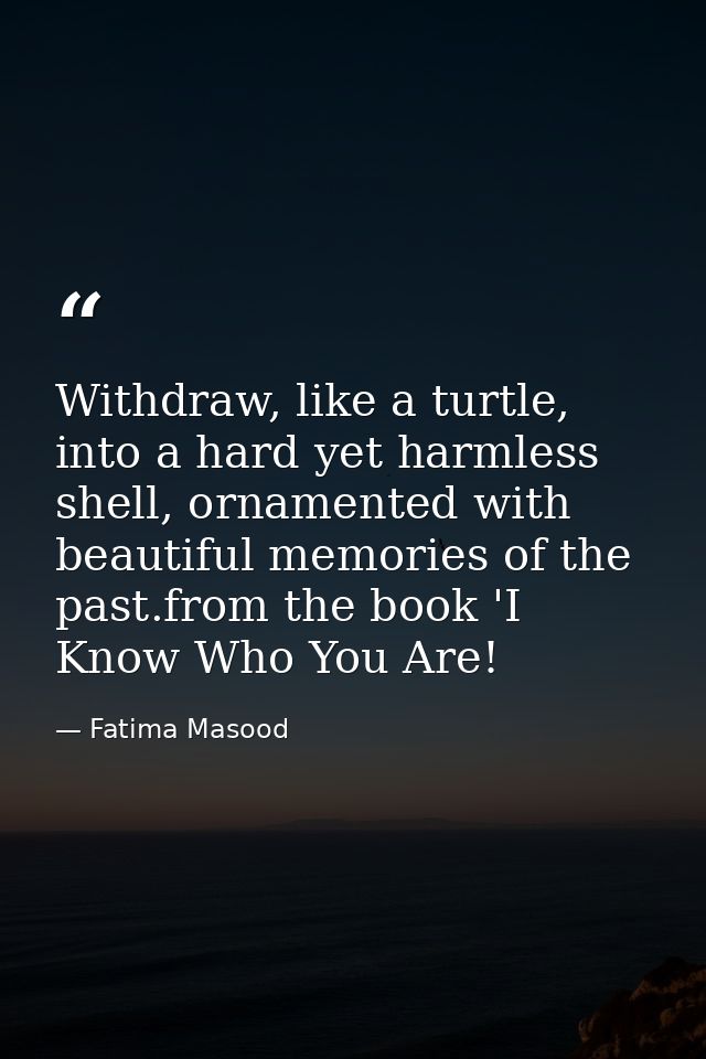 Withdraw, like a turtle, into a hard yet harmless shell, ornamented with beautiful memories of the past.from the book 'I — Fatima Masood