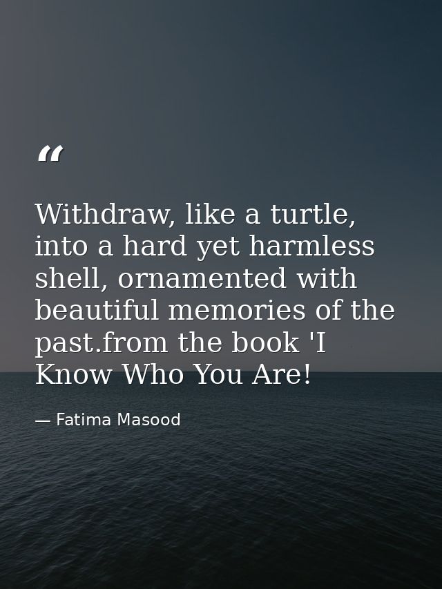 Withdraw, like a turtle, into a hard yet harmless shell, ornamented with beautiful memories of the past.from the book 'I — Fatima Masood