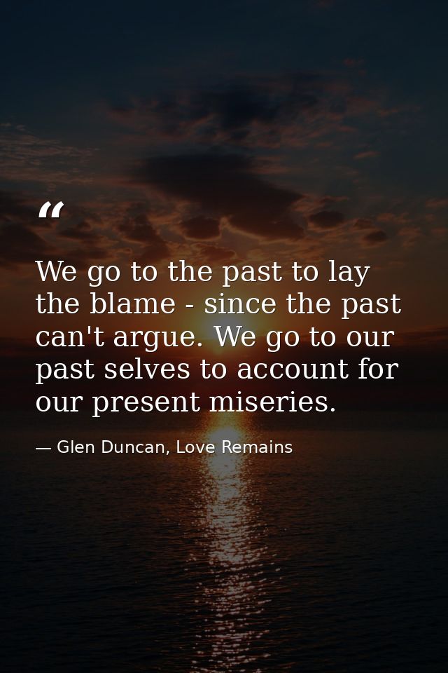 We go to the past to lay the blame - since the past can't argue. We go to our past selves to account for our present mis — Glen Duncan, Love Remains