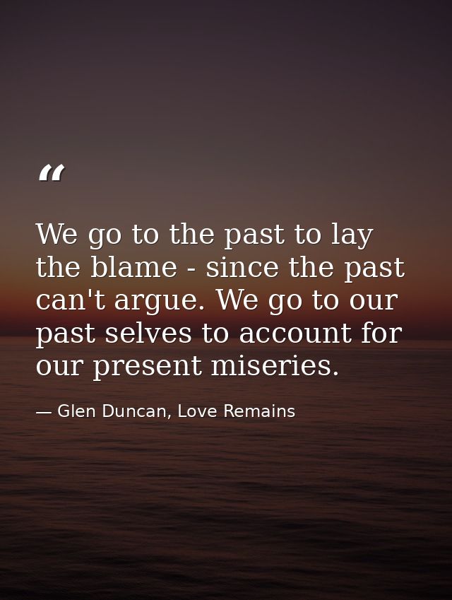 We go to the past to lay the blame - since the past can't argue. We go to our past selves to account for our present mis — Glen Duncan, Love Remains