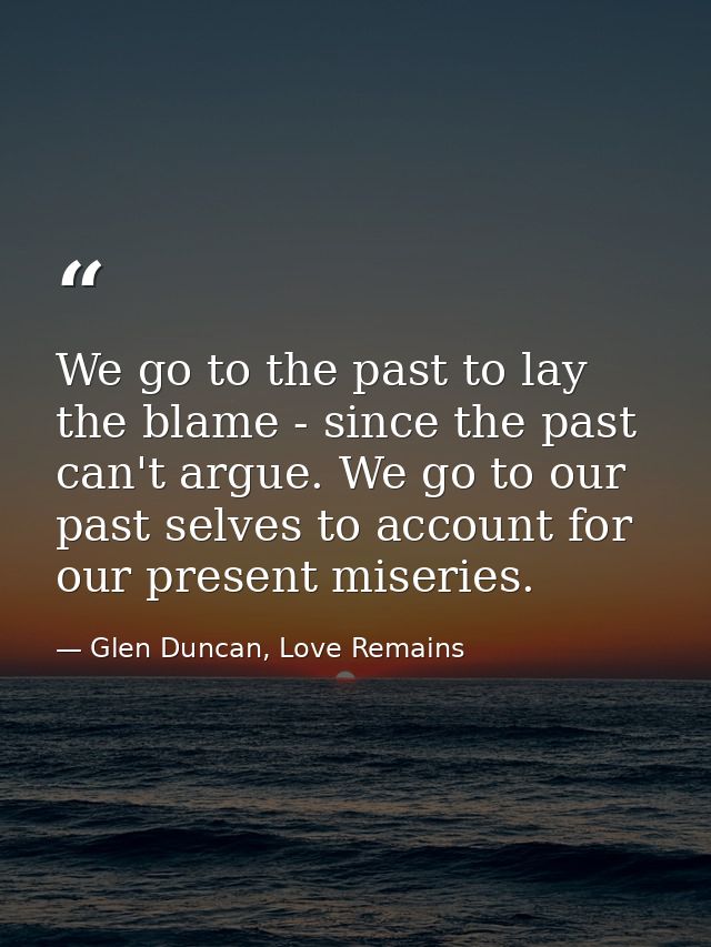 We go to the past to lay the blame - since the past can't argue. We go to our past selves to account for our present mis — Glen Duncan, Love Remains