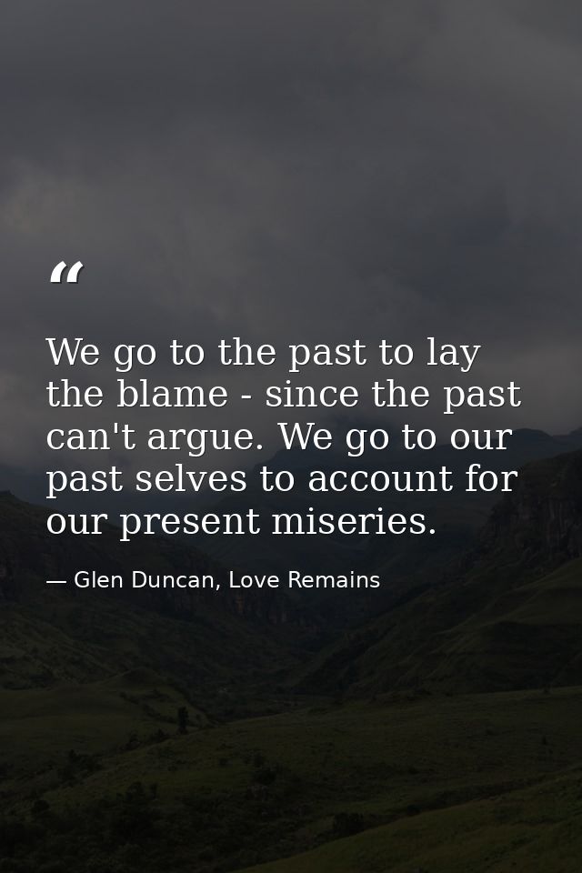 We go to the past to lay the blame - since the past can't argue. We go to our past selves to account for our present mis — Glen Duncan, Love Remains