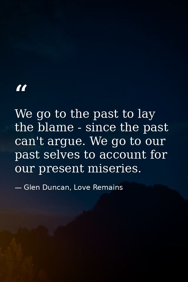 We go to the past to lay the blame - since the past can't argue. We go to our past selves to account for our present mis — Glen Duncan, Love Remains