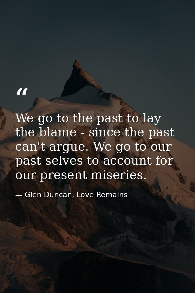We go to the past to lay the blame - since the past can't argue. We go to our past selves to account for our present mis — Glen Duncan, Love Remains