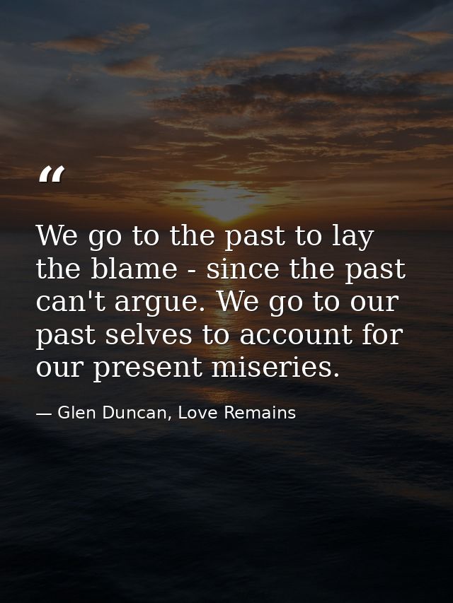 We go to the past to lay the blame - since the past can't argue. We go to our past selves to account for our present mis — Glen Duncan, Love Remains