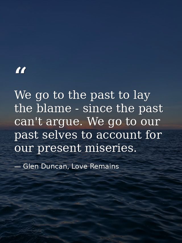We go to the past to lay the blame - since the past can't argue. We go to our past selves to account for our present mis — Glen Duncan, Love Remains
