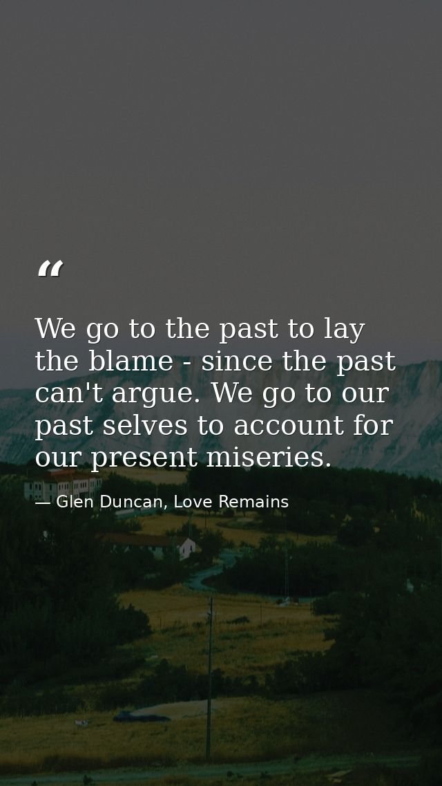 We go to the past to lay the blame - since the past can't argue. We go to our past selves to account for our present mis — Glen Duncan, Love Remains