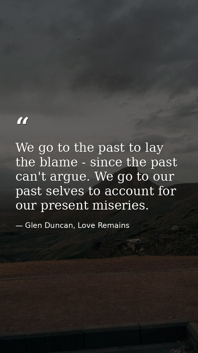 We go to the past to lay the blame - since the past can't argue. We go to our past selves to account for our present mis — Glen Duncan, Love Remains