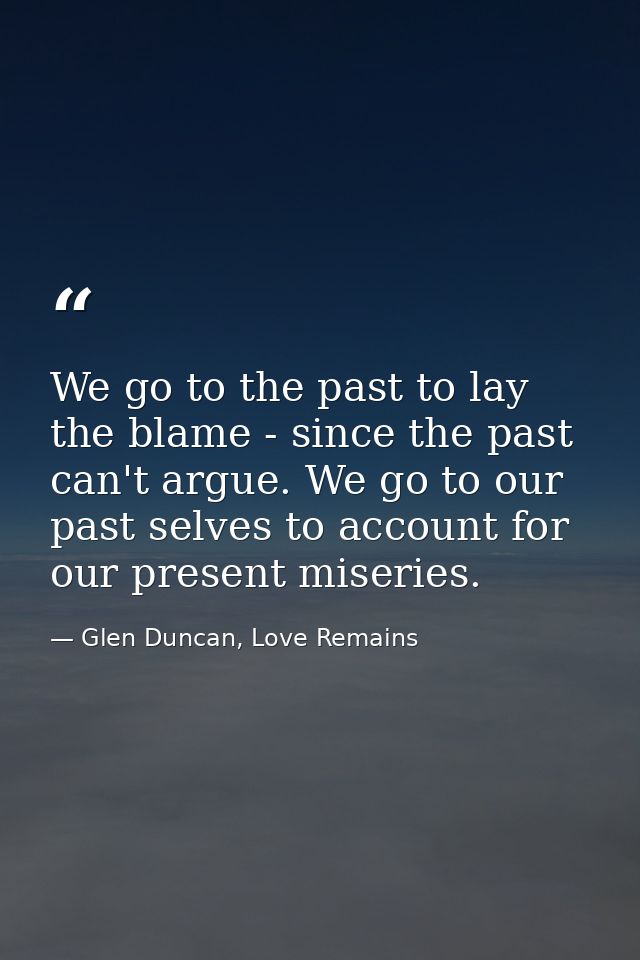 We go to the past to lay the blame - since the past can't argue. We go to our past selves to account for our present mis — Glen Duncan, Love Remains
