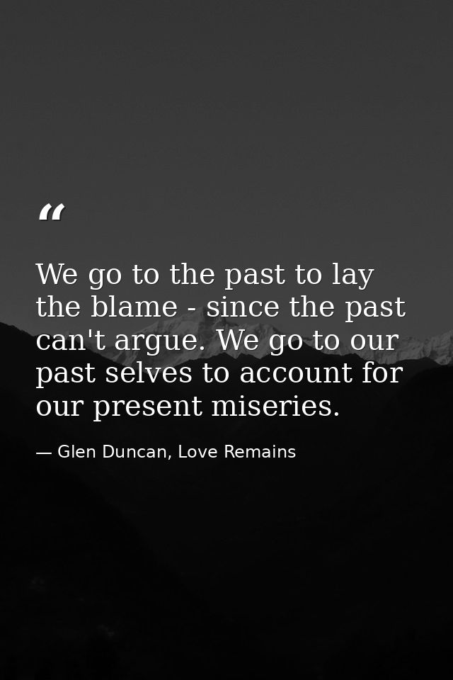 We go to the past to lay the blame - since the past can't argue. We go to our past selves to account for our present mis — Glen Duncan, Love Remains