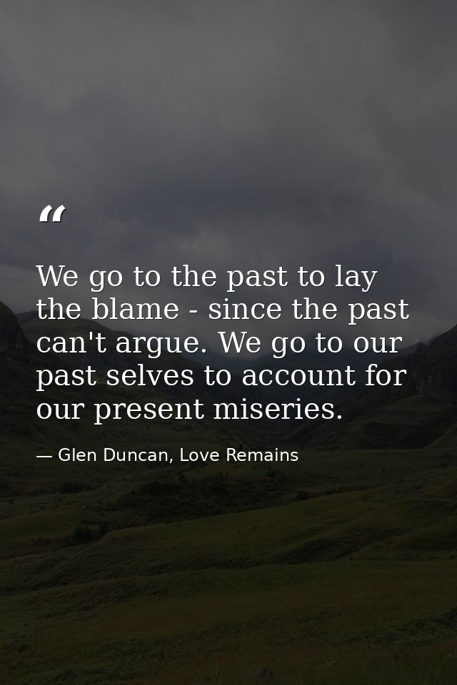 We go to the past to lay the blame - since the past can't argue. We go to our past selves to account for our present mis — Glen Duncan, Love Remains