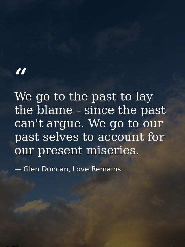 We go to the past to lay the blame - since the past can't argue. We go to our past selves to account for our present mis — Glen Duncan, Love Remains