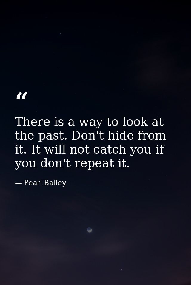 There is a way to look at the past. Don't hide from it. It will not catch you if you don't repeat it. — Pearl Bailey