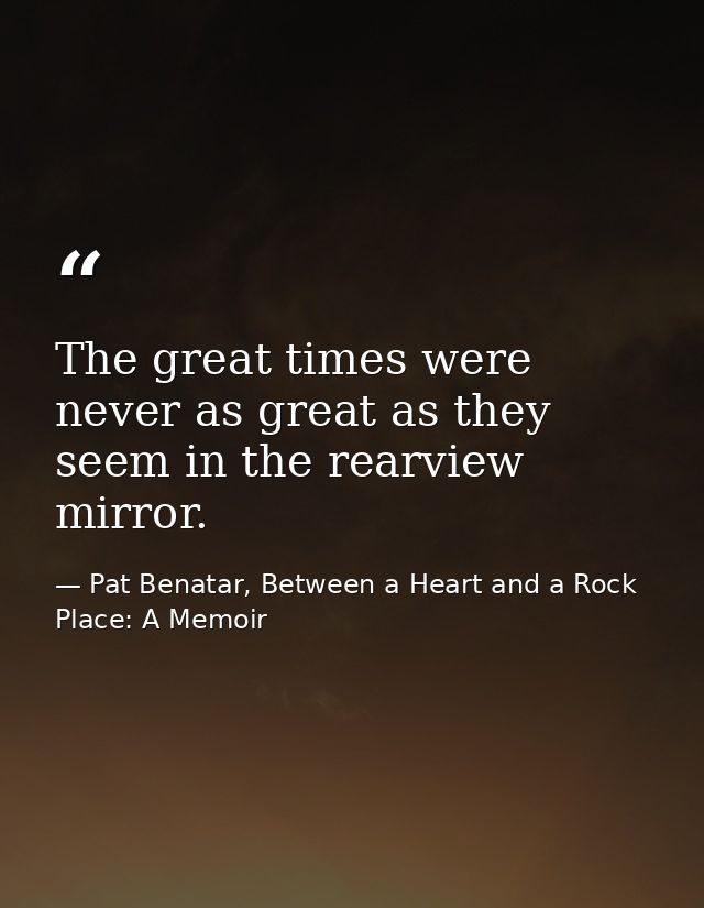 The great times were never as great as they seem in the rearview mirror. — Pat Benatar, Between a Heart and a Rock Place: A Memoir