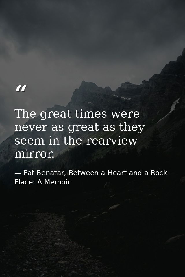 The great times were never as great as they seem in the rearview mirror. — Pat Benatar, Between a Heart and a Rock Place: A Memoir