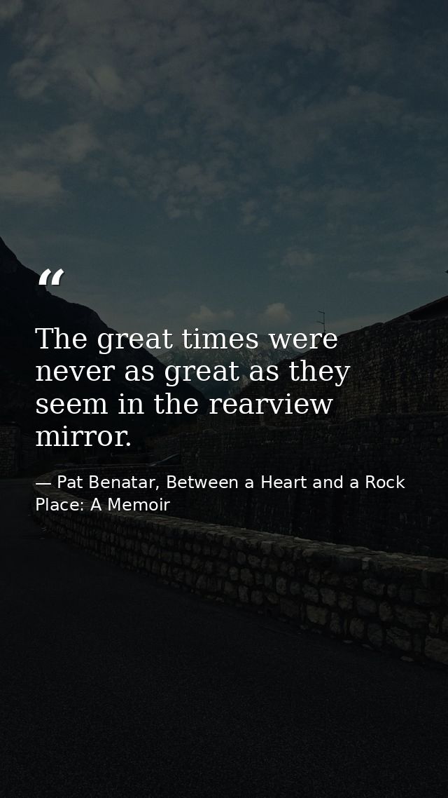 The great times were never as great as they seem in the rearview mirror. — Pat Benatar, Between a Heart and a Rock Place: A Memoir