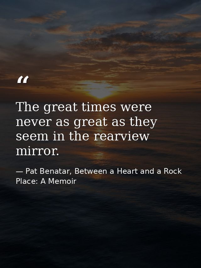 The great times were never as great as they seem in the rearview mirror. — Pat Benatar, Between a Heart and a Rock Place: A Memoir