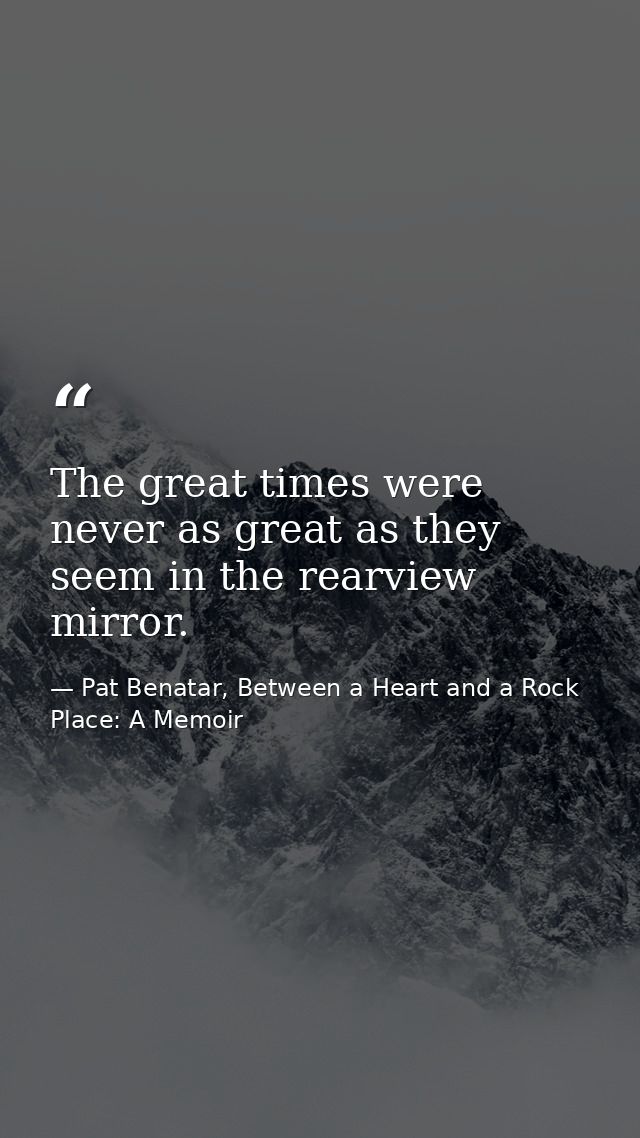 The great times were never as great as they seem in the rearview mirror. — Pat Benatar, Between a Heart and a Rock Place: A Memoir