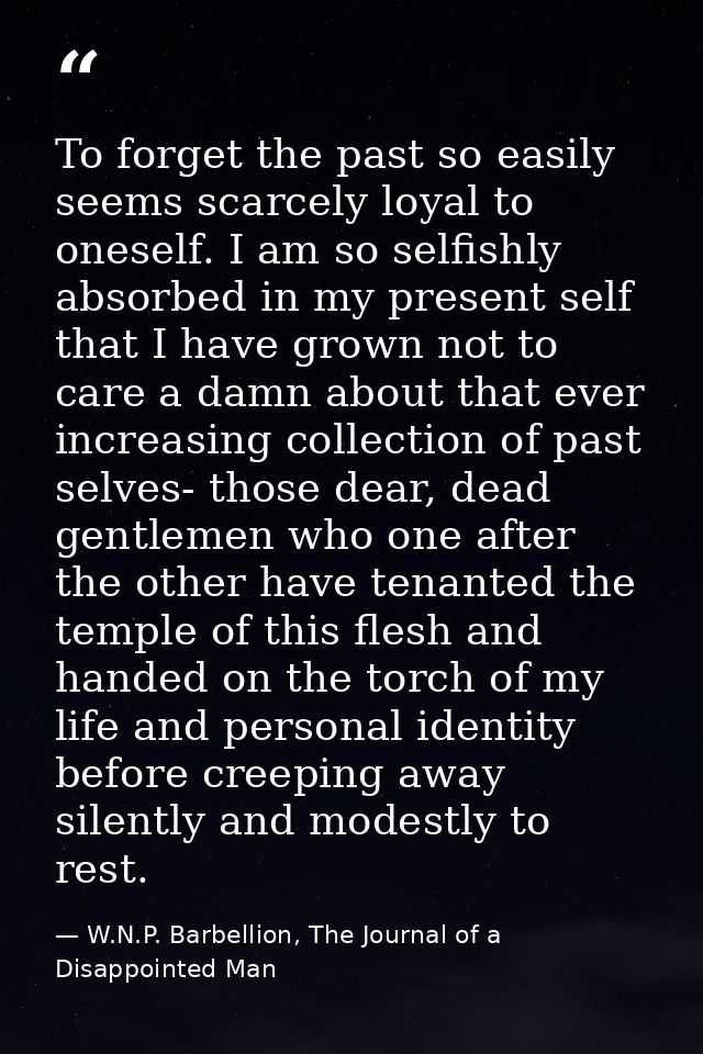 To forget the past so easily seems scarcely loyal to oneself. I am so selfishly absorbed in my present self that I have  — W.N.P. Barbellion, The Journal of a Disappointed Man