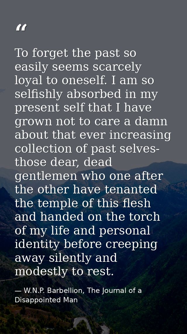 To forget the past so easily seems scarcely loyal to oneself. I am so selfishly absorbed in my present self that I have  — W.N.P. Barbellion, The Journal of a Disappointed Man