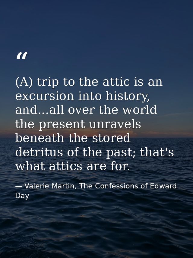 (A) trip to the attic is an excursion into history, and...all over the world the present unravels beneath the stored det — Valerie Martin, The Confessions of Edward Day