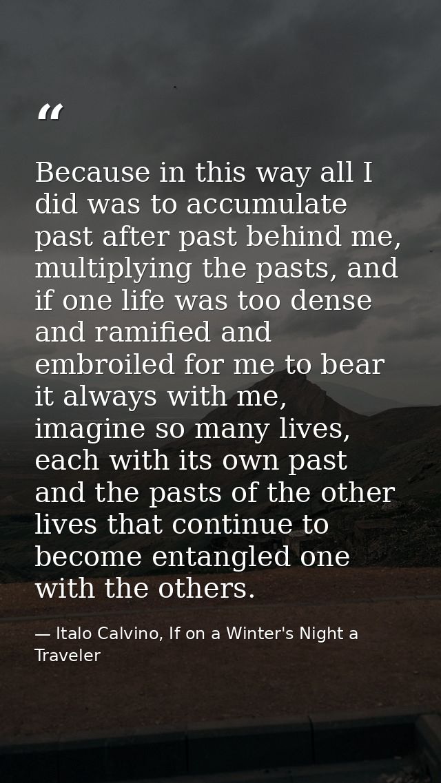 Because in this way all I did was to accumulate past after past behind me, multiplying the pasts, and if one life was to — Italo Calvino, If on a Winter's Night a Traveler