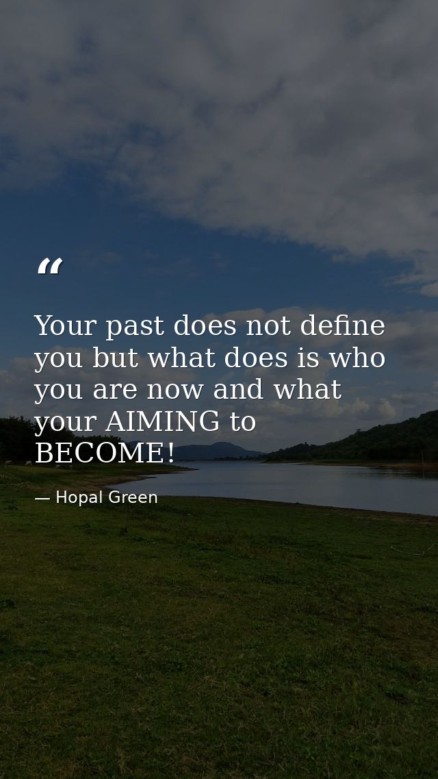 Your past does not define you but what does is who you are now and what your AIMING to BECOME! — Hopal Green