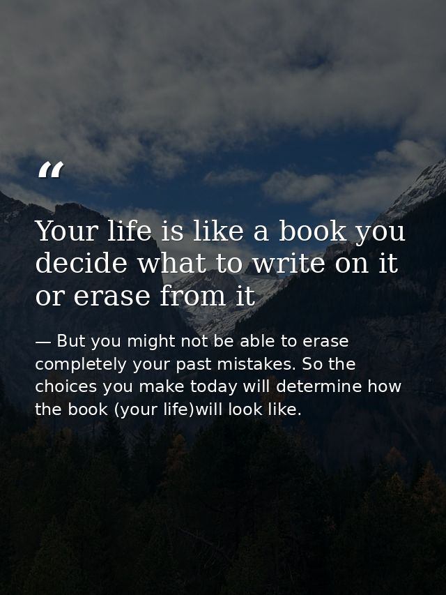 Your life is like a book you decide what to write on it or erase from it — But you might not be able to erase completely your past mistakes. So the choices you make today will determine how the book (your life)will look like.
