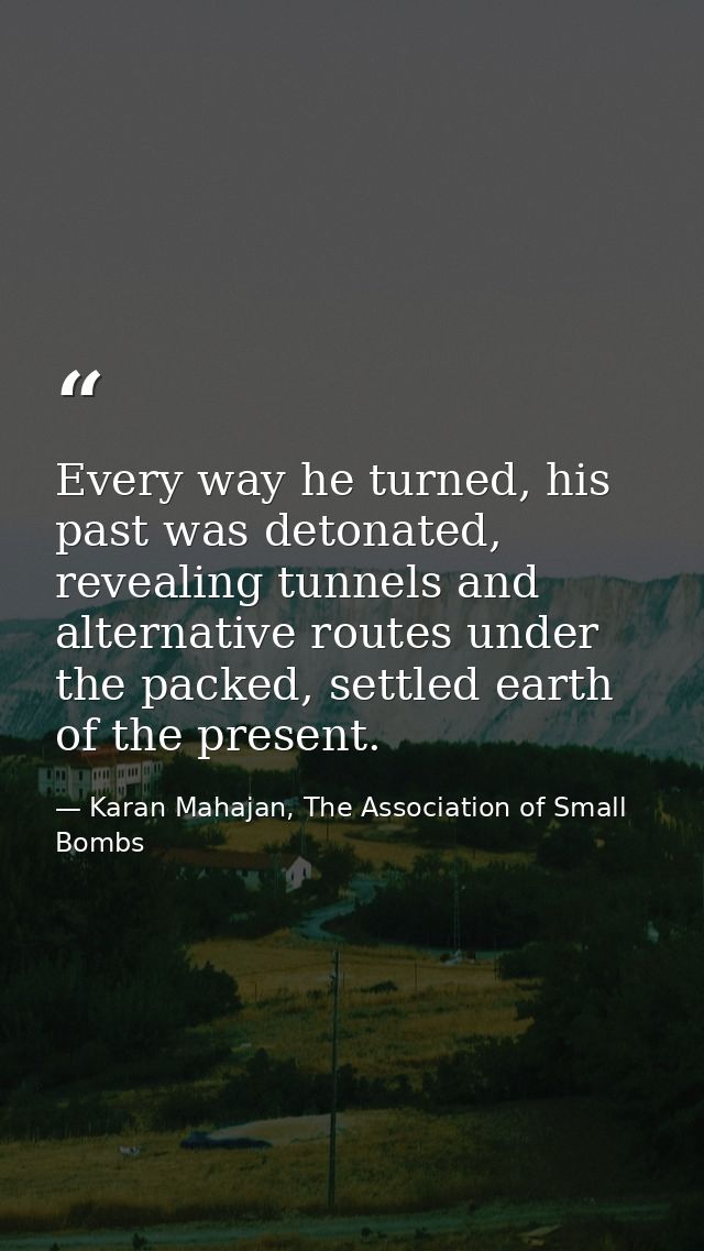 Every way he turned, his past was detonated, revealing tunnels and alternative routes under the packed, settled earth of — Karan Mahajan, The Association of Small Bombs