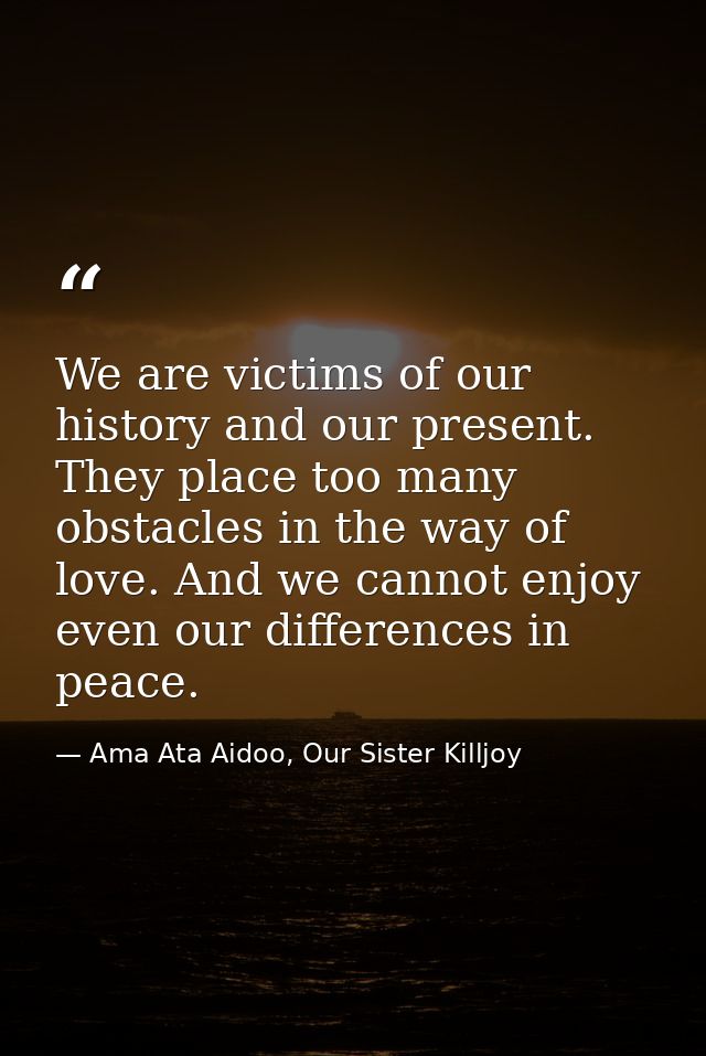 We are victims of our history and our present. They place too many obstacles in the way of love. And we cannot enjoy eve — Ama Ata Aidoo, Our Sister Killjoy