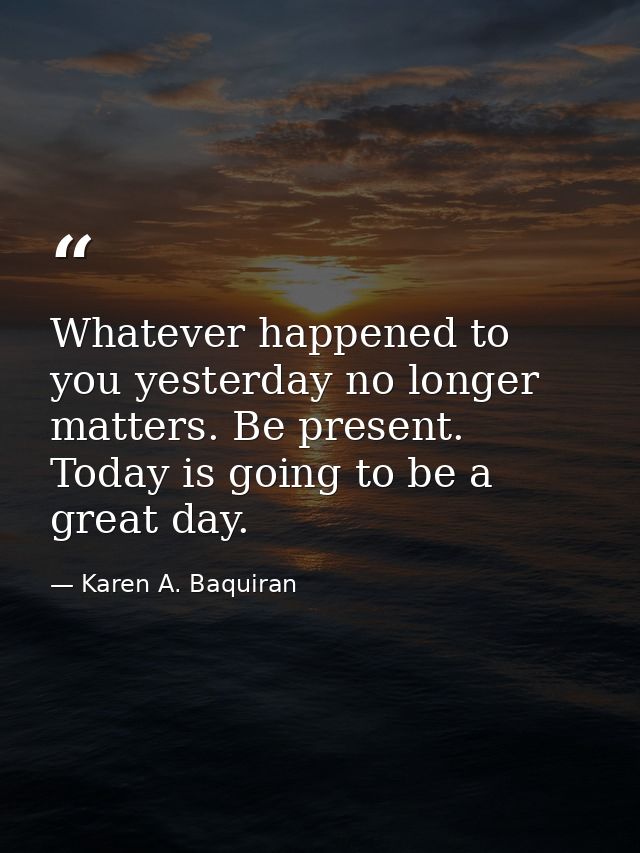 Whatever happened to you yesterday no longer matters. Be present. Today is going to be a great day. — Karen A. Baquiran
