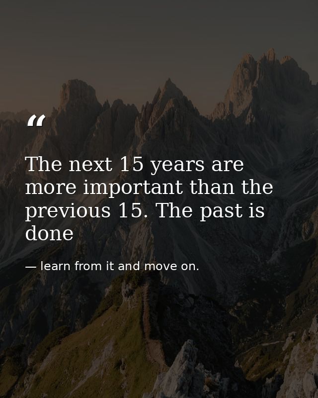 The next 15 years are more important than the previous 15. The past is done — learn from it and move on.