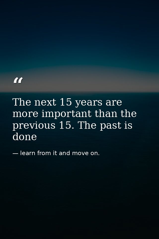 The next 15 years are more important than the previous 15. The past is done — learn from it and move on.