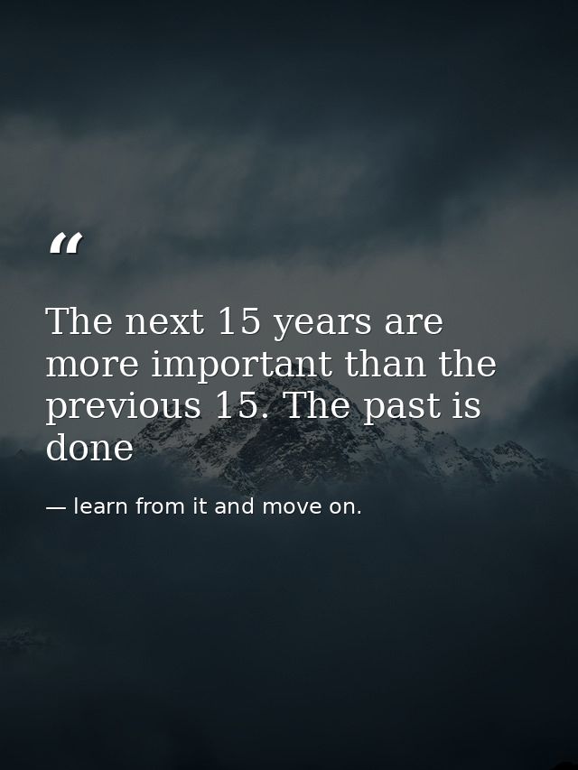 The next 15 years are more important than the previous 15. The past is done — learn from it and move on.
