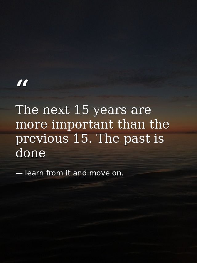 The next 15 years are more important than the previous 15. The past is done — learn from it and move on.