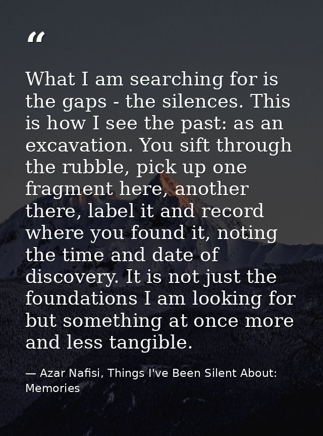 What I am searching for is the gaps - the silences. This is how I see the past: as an excavation. You sift through the r — Azar Nafisi, Things I've Been Silent About: Memories