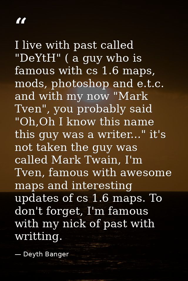 I live with past called "DeYtH" ( a guy who is famous with cs 1.6 maps, mods, photoshop and e.t.c. and with my now "Mark — Deyth Banger