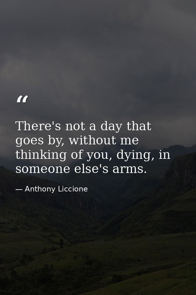 There's not a day that goes by, without me thinking of you, dying, in someone else's arms. — Anthony Liccione